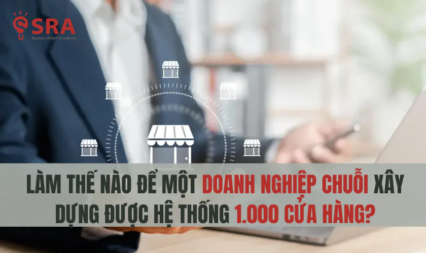 Làm thế nào để một doanh nghiệp chuỗi xây dựng được hệ thống 1.000 cửa hàng?